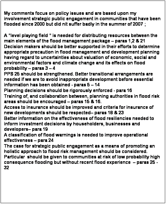 Text Box: Summary
&nbsp;
My comments focus on policy issues and are based upon my involvement strategic public engagement in communities that have been flooded since 2000 but did nit suffer badly in the summer of 2007 ;
&nbsp;
A �level playing field � is needed for distributing resources between the main elements of the flood management package � paras 1,2 & 21
Decision makers should be better supported in their efforts to determine appropriate precaution in flood management and development planning having regard to uncertainties about valuation of economic, social and environmental factors and climate change and its effects on flood probability � paras 3 � 4
PPS 25 should be strengthened. Better transitional arrangements are needed if we are to avoid inappropriate development before essential information has been obtained - paras 5 � 14
Planning decisions should be rigorously enforced - para 16
Training of, and collaboration between, planning authorities in flood risk areas should be encouraged � paras 15 & 16.
Access to insurance should be improved and criteria for insurance of new developments should be respected� paras 18 & 23
Better information on the effectiveness of flood resiliencies needed to inform investment decisions by householders, businesses and developers� para 19
A classification of flood warnings is needed to improve operational effectiveness � para 24
The case for strategic public engagement as a means of promoting an holistic approach to flood risk management should be considered. Particular&nbsp; should be given to communities at risk of low probability high consequence flooding but without recent flood experience&nbsp; � paras 25 - 32 
